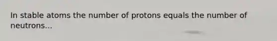 In stable atoms the number of protons equals the number of neutrons...