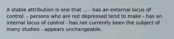 A stable attribution is one that ... - has an external locus of control. - persons who are not depressed tend to make - has an internal locus of control - has not currently been the subject of many studies - appears unchangeable.