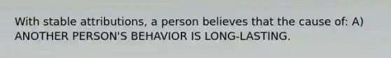 With stable attributions, a person believes that the cause of: A) ANOTHER PERSON'S BEHAVIOR IS LONG-LASTING.