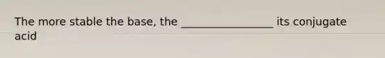 The more stable the base, the _________________ its conjugate acid