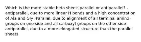 Which is the more stable beta sheet: parallel or antiparallel? -antiparallel, due to more linear H bonds and a high concentration of Ala and Gly -Parallel, due to alignment of all terminal amino-groups on one side and all carboxyl-groups on the other side -antiparallel, due to a more elongated structure than the parallel sheets