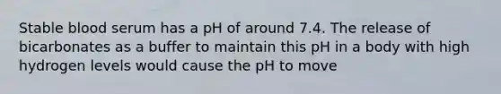 Stable blood serum has a pH of around 7.4. The release of bicarbonates as a buffer to maintain this pH in a body with high hydrogen levels would cause the pH to move