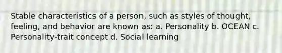 Stable characteristics of a person, such as styles of thought, feeling, and behavior are known as: a. Personality b. OCEAN c. Personality-trait concept d. Social learning