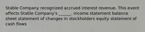 Stable Company recognized accrued interest revenue. This event affects Stable Company's ______. income statement balance sheet statement of changes in stockholders equity statement of cash flows