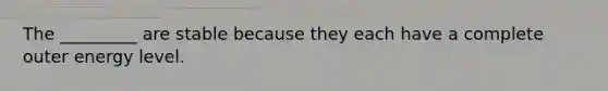 The _________ are stable because they each have a complete outer energy level.