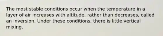 The most stable conditions occur when the temperature in a layer of air increases with altitude, rather than decreases, called an inversion. Under these conditions, there is little vertical mixing.