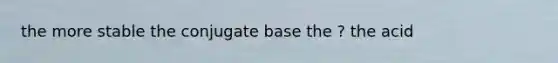 the more stable the conjugate base the ? the acid