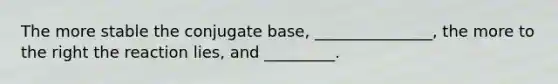 The more stable the conjugate base, _______________, the more to the right the reaction lies, and _________.