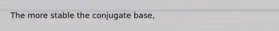 The more stable the conjugate base,