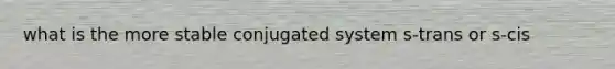 what is the more stable conjugated system s-trans or s-cis