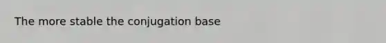 The more stable the conjugation base