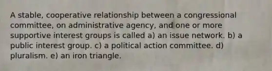 A stable, cooperative relationship between a congressional committee, on administrative agency, and one or more supportive interest groups is called a) an issue network. b) a public interest group. c) a political action committee. d) pluralism. e) an iron triangle.