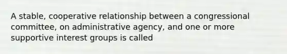 A stable, cooperative relationship between a congressional committee, on administrative agency, and one or more supportive <a href='https://www.questionai.com/knowledge/kiXYXLKJmH-interest-groups' class='anchor-knowledge'>interest groups</a> is called