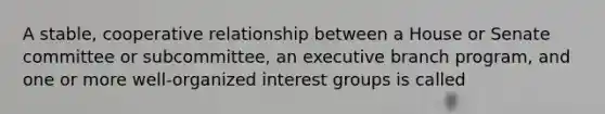 A stable, cooperative relationship between a House or Senate committee or subcommittee, an executive branch program, and one or more well-organized interest groups is called