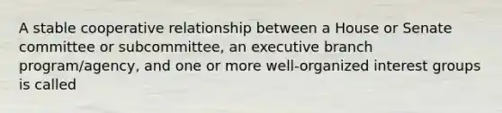 A stable cooperative relationship between a House or Senate committee or subcommittee, an executive branch program/agency, and one or more well-organized interest groups is called