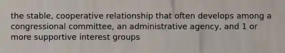 the stable, cooperative relationship that often develops among a congressional committee, an administrative agency, and 1 or more supportive interest groups