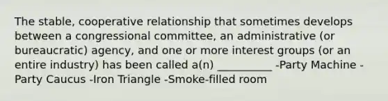 The stable, cooperative relationship that sometimes develops between a congressional committee, an administrative (or bureaucratic) agency, and one or more interest groups (or an entire industry) has been called a(n) __________ -Party Machine -Party Caucus -Iron Triangle -Smoke-filled room