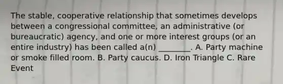 The stable, cooperative relationship that sometimes develops between a congressional committee, an administrative (or bureaucratic) agency, and one or more interest groups (or an entire industry) has been called a(n) ________. A. Party machine or smoke filled room. B. Party caucus. D. Iron Triangle C. Rare Event