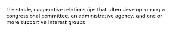 the stable, cooperative relationships that often develop among a congressional committee, an administrative agency, and one or more supportive interest groups