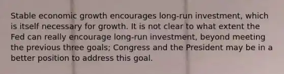 Stable economic growth encourages long-run investment, which is itself necessary for growth. It is not clear to what extent the Fed can really encourage long-run investment, beyond meeting the previous three goals; Congress and the President may be in a better position to address this goal.