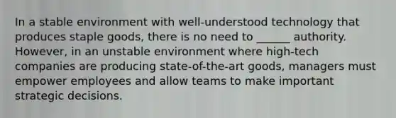 In a stable environment with well-understood technology that produces staple goods, there is no need to ______ authority. However, in an unstable environment where high-tech companies are producing state-of-the-art goods, managers must empower employees and allow teams to make important strategic decisions.