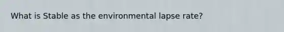 What is Stable as the environmental lapse rate?