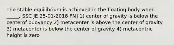 The stable equilibrium is achieved in the floating body when _____.[SSC JE 25-01-2018 FN] 1) center of gravity is below the centerof buoyancy 2) metacenter is above the center of gravity 3) metacenter is below the center of gravity 4) metacentric height is zero