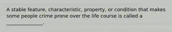 A stable feature, characteristic, property, or condition that makes some people crime prone over the life course is called a _______________.