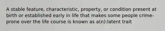 A stable feature, characteristic, property, or condition present at birth or established early in life that makes some people crime-prone over the life course is known as a(n):latent trait