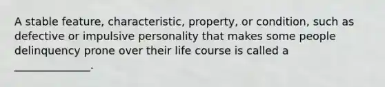 A stable feature, characteristic, property, or condition, such as defective or impulsive personality that makes some people delinquency prone over their life course is called a ______________.