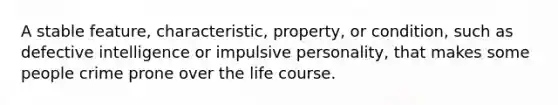 A stable feature, characteristic, property, or condition, such as defective intelligence or impulsive personality, that makes some people crime prone over the life course.