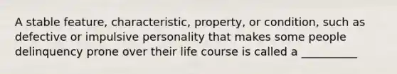 A stable feature, characteristic, property, or condition, such as defective or impulsive personality that makes some people delinquency prone over their life course is called a __________