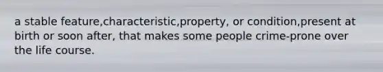 a stable feature,characteristic,property, or condition,present at birth or soon after, that makes some people crime-prone over the life course.