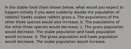 In the stable food chain shown below, what would you expect to happen initially if you were suddenly double the population of rabbits? hawks snakes rabbits grass a. The populations of the other three species would also increase. b. The populations of the other three species would decrease. c. The grass population would decrease. The snake population and hawk population would increase. d. The grass population and hawk population would decrease. The snake population would increase.