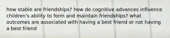 how stable are friendships? how do cognitive advances influence children's ability to form and maintain friendships? what outcomes are associated with having a best friend or not having a best friend