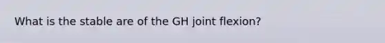 What is the stable are of the GH joint flexion?