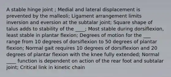 A stable hinge joint ; Medial and lateral displacement is prevented by the malleoli; Ligament arrangement limits inversion and eversion at the subtalar joint; Square shape of talus adds to stability of the ____; Most stable during dorsiflexion, least stable in plantar flexion; Degrees of motion for the ___ range from 10 degrees of dorsiflexion to 50 degrees of plantar flexion; Normal gait requires 10 degrees of dorsiflexion and 20 degrees of plantar flexion with the knee fully extended; Normal ____ function is dependent on action of the rear foot and subtalar joint; Critical link in kinetic chain