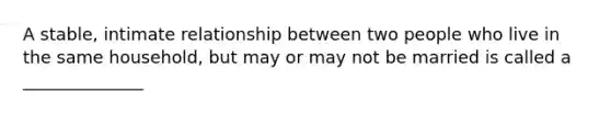 A stable, intimate relationship between two people who live in the same household, but may or may not be married is called a ______________