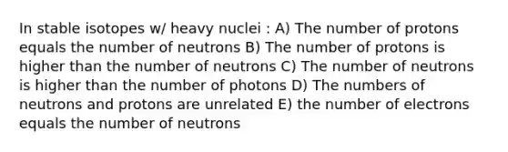 In stable isotopes w/ heavy nuclei : A) The number of protons equals the number of neutrons B) The number of protons is higher than the number of neutrons C) The number of neutrons is higher than the number of photons D) The numbers of neutrons and protons are unrelated E) the number of electrons equals the number of neutrons