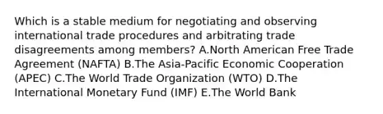 Which is a stable medium for negotiating and observing international trade procedures and arbitrating trade disagreements among​ members? A.North American Free Trade Agreement​ (NAFTA) B.The​ Asia-Pacific Economic Cooperation​ (APEC) C.The World Trade Organization​ (WTO) D.The International Monetary Fund​ (IMF) E.The World Bank