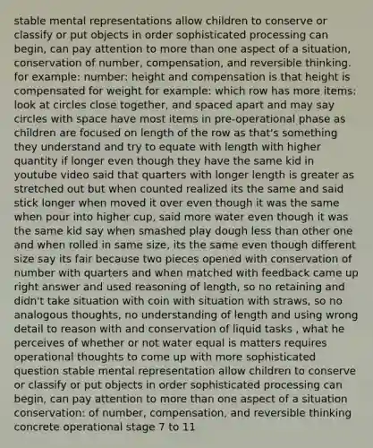 stable mental representations allow children to conserve or classify or put objects in order sophisticated processing can begin, can pay attention to more than one aspect of a situation, conservation of number, compensation, and reversible thinking. for example: number: height and compensation is that height is compensated for weight for example: which row has more items: look at circles close together, and spaced apart and may say circles with space have most items in pre-operational phase as children are focused on length of the row as that's something they understand and try to equate with length with higher quantity if longer even though they have the same kid in youtube video said that quarters with longer length is greater as stretched out but when counted realized its the same and said stick longer when moved it over even though it was the same when pour into higher cup, said more water even though it was the same kid say when smashed play dough less than other one and when rolled in same size, its the same even though different size say its fair because two pieces opened with conservation of number with quarters and when matched with feedback came up right answer and used reasoning of length, so no retaining and didn't take situation with coin with situation with straws, so no analogous thoughts, no understanding of length and using wrong detail to reason with and conservation of liquid tasks , what he perceives of whether or not water equal is matters requires operational thoughts to come up with more sophisticated question stable mental representation allow children to conserve or classify or put objects in order sophisticated processing can begin, can pay attention to more than one aspect of a situation conservation: of number, compensation, and reversible thinking concrete operational stage 7 to 11