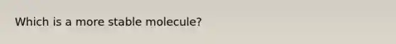 Which is a more stable molecule?