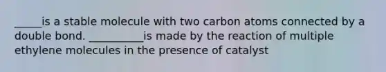 _____is a stable molecule with two carbon atoms connected by a double bond. __________is made by the reaction of multiple ethylene molecules in the presence of catalyst