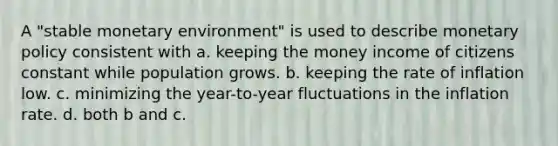 A "stable monetary environment" is used to describe monetary policy consistent with a. keeping the money income of citizens constant while population grows. b. keeping the rate of inflation low. c. minimizing the year-to-year fluctuations in the inflation rate. d. both b and c.