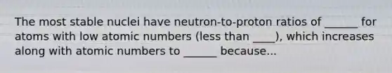 The most stable nuclei have neutron-to-proton ratios of ______ for atoms with low atomic numbers (less than ____), which increases along with atomic numbers to ______ because...