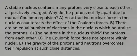 A stable nucleus contains many protons very close to each other, all positively charged. Why do the protons not fly apart due to mutual Coulomb repulsion? A) An attractive nuclear force in the nucleus counteracts the effect of the Coulomb forces. B) There are an equal number of electrons in the nucleus which neutralize the protons. C) The neutrons in the nucleus shield the protons from each other. D) The Coulomb force does not operate within nuclei. E) The gravity of the protons and neutrons overcomes their repulsion at such close distances.