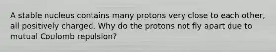 A stable nucleus contains many protons very close to each other, all positively charged. Why do the protons not fly apart due to mutual Coulomb repulsion?