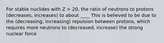 For stable nuclides with Z > 20, the ratio of neutrons to protons (decreases, increases) to about ____ This is believed to be due to the (decreasing, increasing) repulsion between protons, which requires more neutrons to (decreased, increase) the strong nuclear force