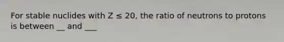 For stable nuclides with Z ≤ 20, the ratio of neutrons to protons is between __ and ___