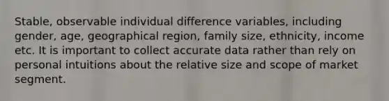 Stable, observable individual difference variables, including gender, age, geographical region, family size, ethnicity, income etc. It is important to collect accurate data rather than rely on personal intuitions about the relative size and scope of market segment.